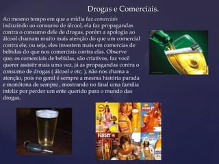 {
Drogas e Comerciais.
Ao mesmo tempo em que a mídia faz comerciais
induzindo ao consumo de álcool, ela faz propagandas
contra o consumo dele de drogas, porém a apologia ao
álcool chamam muito mais atenção do que um comercial
contra ele, ou seja, eles investem mais em comercias de
bebidas do que nos comerciais contra elas. Observe
que, os comerciais de bebidas, são criativos, faz você
querer assistir mais uma vez, já as propagandas contra o
consumo de drogas ( álcool e etc. ), não nos chama a
atenção, pois no geral é sempre a mesma história parada
e monótona de sempre , mostrando no final uma família
infeliz por perder um ente querido para o mundo das
drogas.
 