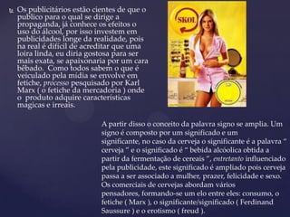  Os publicitários estão cientes de que o
publico para o qual se dirige a
propaganda, já conhece os efeitos o
uso do álcool, por isso investem em
publicidades longe da realidade, pois
na real é difícil de acreditar que uma
loira linda, eu diria gostosa para ser
mais exata, se apaixonaria por um cara
bêbado. Como todos sabem o que é
veiculado pela mídia se envolve em
fetiche, processo pesquisado por Karl
Marx ( o fetiche da mercadoria ) onde
o produto adquire características
magicas e irreais.
A partir disso o conceito da palavra signo se amplia. Um
signo é composto por um significado e um
significante, no caso da cerveja o significante é a palavra “
cerveja ” e o significado é “ bebida alcóolica obtida a
partir da fermentação de cereais ”, entretanto influenciado
pela publicidade, este significado é ampliado pois cerveja
passa a ser associado a mulher, prazer, felicidade e sexo.
Os comerciais de cervejas abordam vários
pensadores, formando-se um elo entre eles: consumo, o
fetiche ( Marx ), o significante/significado ( Ferdinand
Saussure ) e o erotismo ( freud ).
 
