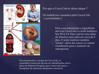 {
Para transportar o xarope de Coca-Cola, os
caminhões comerciais devem ser identificados com a
placa de Material Perigoso que é reservado para o
transporte de materiais altamente corrosivos.
Por que a Coca-Cola te deixa alegre ?
Os malefícios causados pela Coca-Cola
( curiosidades )
Para a sua informação o ingrediente
ativo da Coca-Cola é o ácido fosfórico.
Seu PH é 2.8. Para você ter uma idéia
ele dissolve uma unha em cerca de 4
dias. O ácido fosfórico também
“rouba” cálcio dos ossos e é o maior
contribuinte para o aumento da
osteoporose.
 