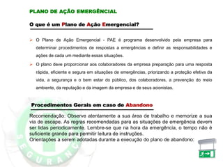 PLANO DE AÇÃO EMERGÊNCIAL
O que é um Plano de Ação Emergencial?
 O Plano de Ação Emergencial - PAE é programa desenvolvido pela empresa para
determinar procedimentos de respostas a emergências e definir as responsabilidades e
ações de cada um mediante essas situações.
 O plano deve proporcionar aos colaboradores da empresa preparação para uma resposta
rápida, eficiente e segura em situações de emergências, priorizando a proteção efetiva da
vida, a segurança e o bem estar do público, dos colaboradores, a prevenção do meio
ambiente, da reputação e da imagem da empresa e de seus acionistas.
Recomendação: Observe atentamente a sua área de trabalho e memorize a sua
via de escape. As regras recomendadas para as situações de emergência devem
ser lidas periodicamente. Lembre-se que na hora da emergência, o tempo não é
suficiente grande para permitir leitura de instruções.
Orientações a serem adotadas durante a execução do plano de abandono:
Procedimentos Gerais em caso de Abandono
 
