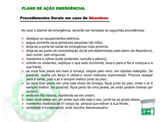 Procedimentos Gerais em caso de Abandono
Ao soar o alarme de emergência, deverão ser tomadas as seguintes providências:
 desligue os equipamentos elétricos;
 pegue somente seus pertences pessoais (de mão);
 dirija-se a porta de saída de emergência mais próxima;
 dirija-se ao ponto de concentração (local pré-determinado pelo plano de Abandono),
sem correr, sem empurrar;
 mantenha a calma (evite acidentes, tumulto e pânico);
 oriente os visitantes, explique o que está ocorrendo, leve-o para a fila e coloque-o à
sua frente;
 se você ficar preso em meio à fumaça, respire pelo nariz, em rápidas inalações. Se
possível, molhe um lenço e utilize-o como máscara improvisada. Procure rastejar
para a saída, pois o ar é sempre melhor junto ao piso;
 se você ficar preso em uma sala cheia de fumaça, fique junto ao piso, onde o ar é
sempre melhor. Se possível, fique perto de uma janela, de onde poderá chamar por
socorro;
 ande em fila indiana, mantendo-se em ordem;
 caso você esteja em um andar que não seja o seu, junte-se ao grupo desse andar;
 mantenha distância de 01 braço da pessoa que estiver à sua frente;
 seriedade é fundamental, evite barulho desnecessário;
PLANO DE AÇÃO EMERGÊNCIAL
 