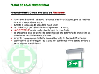  nunca se tranque em salas ou sanitários, não tire as roupas, pois as mesmas
estarão protegendo seu corpo;
 durante a execução do abandono não Fume!
 não interrompa por nenhum motivo o processo de saída;
 NÃO RETORNE às dependências do local da ocorrência;
 ao chegar no local do ponto de concentração pré-determinado, mantenha-se
em ordem e devidamente disciplinado;
 somente retorne ao seu trabalho após a liberação do Corpo de Bombeiros;
 obedecendo as orientações do Corpo de Bombeiros você estará seguro e
salvo, siga-as e respeite-as.
Procedimentos Gerais em caso de Abandono
PLANO DE AÇÃO EMERGÊNCIAL
 