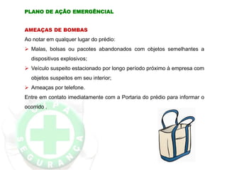 AMEAÇAS DE BOMBAS
Ao notar em qualquer lugar do prédio:
 Malas, bolsas ou pacotes abandonados com objetos semelhantes a
dispositivos explosivos;
 Veículo suspeito estacionado por longo período próximo à empresa com
objetos suspeitos em seu interior;
 Ameaças por telefone.
Entre em contato imediatamente com a Portaria do prédio para informar o
ocorrido .
PLANO DE AÇÃO EMERGÊNCIAL
 