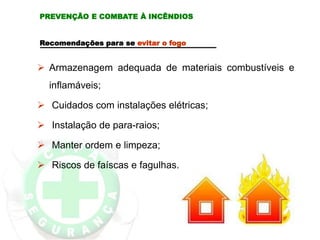 PREVENÇÃO E COMBATE À INCÊNDIOS
Recomendações para se evitar o fogo
 Armazenagem adequada de materiais combustíveis e
inflamáveis;
 Cuidados com instalações elétricas;
 Instalação de para-raios;
 Manter ordem e limpeza;
 Riscos de faíscas e fagulhas.
 