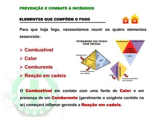 ELEMENTOS QUE COMPÕEM O FOGO
Para que haja fogo, necessitamos reunir os quatro elementos
essenciais:
 Combustível
 Calor
 Comburente
 Reação em cadeia
O Combustível em contato com uma fonte de Calor e em
presença de um Comburente (geralmente o oxigênio contido no
ar) começará inflamar gerando a Reação em cadeia.
PREVENÇÃO E COMBATE À INCÊNDIOS
 