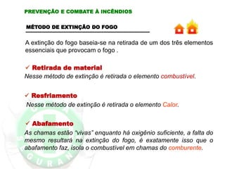 A extinção do fogo baseia-se na retirada de um dos três elementos
essenciais que provocam o fogo .
 Retirada de material
Nesse método de extinção é retirada o elemento combustível.
PREVENÇÃO E COMBATE À INCÊNDIOS
MÉTODO DE EXTINÇÃO DO FOGO
 Resfriamento
Nesse método de extinção é retirada o elemento Calor.
 Abafamento
As chamas estão “vivas” enquanto há oxigênio suficiente, a falta do
mesmo resultará na extinção do fogo, é exatamente isso que o
abafamento faz, isola o combustível em chamas do comburente.
 