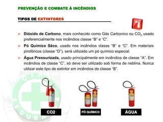TIPOS DE EXTINTORES
 Dióxido de Carbono, mais conhecido como Gás Carbonico ou CO2, usado
preferencialmente nos incêndios classe “B” e “C”.
 Pó Químico Sêco, usado nos incêndios classe “B” e “C”. Em materiais
pirofóricos (classe “D”), será utilizado um pó químico especial.
 Água Pressurizada, usado principalmente em incêndios de classe “A”. Em
incêndios de classe “C”, só deve ser utilizado sob forma de neblina. Nunca
utilizar este tipo de extintor em incêndios de classe “B”.
CO2 PÓ QUÍMICO ÁGUA
PREVENÇÃO E COMBATE À INCÊNDIOS
 