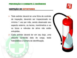 INSPEÇÃO DE EXTINTORES
 Todo extintor deverá ter uma ficha de controle
de inspeção, devendo ser inspecionado no
mínimo 1 vez por mês, sendo observado seu
aspecto externo, os lacres, manômetros e se
os bicos e válvulas de alívio não estão
entupidas.
 Cada extintor deverá ter em seu bojo, uma
etiqueta contendo data de carga, teste
hidrostático e número de identificação.
PREVENÇÃO E COMBATE À INCÊNDIOS
 