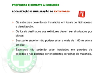 LOCALIZAÇÃO E SINALIZAÇÃO DE EXTINTORES
 Os extintores deverão ser instalados em locais de fácil acesso
e visualização;
 Os locais destinados aos extintores devem ser sinalizados por
placas;
 Sua parte superior não poderá estar a mais de 1,60 m acima
do piso;
 Extintores não poderão estar instalados em paredes de
escadas e não poderão ser encobertos por pilhas de materiais.
PREVENÇÃO E COMBATE À INCÊNDIOS
 
