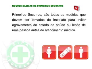 NOÇÕES BÁSICAS DE PRIMEIROS SOCORROS
Primeiros Socorros, são todas as medidas que
devem ser tomadas de imediato para evitar
agravamento do estado de saúde ou lesão de
uma pessoa antes do atendimento médico.
 
