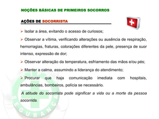 AÇÕES DE SOCORRISTA
 Isolar a área, evitando o acesso de curiosos;
 Observar a vítima, verificando alterações ou ausência de respiração,
hemorragias, fraturas, colorações diferentes da pele, presença de suor
intenso, expressão de dor;
 Observar alteração da temperatura, esfriamento das mãos e/ou pés;
 Manter a calma, assumindo a liderança do atendimento;
 Procurar que haja comunicação imediata com hospitais,
ambulâncias, bombeiros, polícia se necessário.
A atitude do socorrista pode significar a vida ou a morte da pessoa
socorrida.
NOÇÕES BÁSICAS DE PRIMEIROS SOCORROS
 