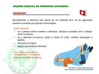 DESMAIOS
Normalmente, o desmaio não passa de um acidente leve, só se agravando
quando é causado por grandes hemorragias.
Como socorrer:
 se a pessoa estiver prestes a desmaiar, coloque-a sentada com a cabeça
entre as pernas;
 se o desmaio já ocorreu, deitar a vítima no chão, verificar respiração e
palidez;
 afrouxar as roupas;
 erguer os membros inferiores;
Obs.: Se a vítima não se
recuperar de 2 a 3 minutos,
procurar assistência médica.
NOÇÕES BÁSICAS DE PRIMEIROS SOCORROS
 