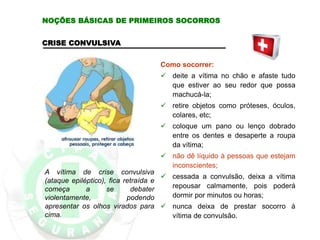 CRISE CONVULSIVA
A vítima de crise convulsiva
(ataque epiléptico), fica retraída e
começa a se debater
violentamente, podendo
apresentar os olhos virados para
cima.
Como socorrer:
 deite a vítima no chão e afaste tudo
que estiver ao seu redor que possa
machucá-la;
 retire objetos como próteses, óculos,
colares, etc;
 coloque um pano ou lenço dobrado
entre os dentes e desaperte a roupa
da vítima;
 não dê líquido à pessoas que estejam
inconscientes;
 cessada a convulsão, deixa a vítima
repousar calmamente, pois poderá
dormir por minutos ou horas;
 nunca deixa de prestar socorro à
vítima de convulsão.
NOÇÕES BÁSICAS DE PRIMEIROS SOCORROS
 