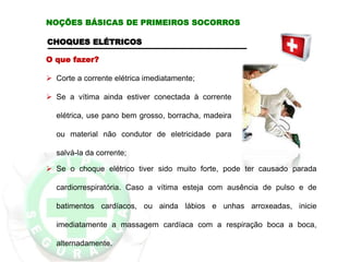 CHOQUES ELÉTRICOS
O que fazer?
 Corte a corrente elétrica imediatamente;
 Se a vítima ainda estiver conectada à corrente
elétrica, use pano bem grosso, borracha, madeira
ou material não condutor de eletricidade para
salvá-la da corrente;
 Se o choque elétrico tiver sido muito forte, pode ter causado parada
cardiorrespiratória. Caso a vítima esteja com ausência de pulso e de
batimentos cardíacos, ou ainda lábios e unhas arroxeadas, inicie
imediatamente a massagem cardíaca com a respiração boca a boca,
alternadamente.
NOÇÕES BÁSICAS DE PRIMEIROS SOCORROS
 