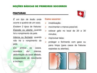 FRATURAS
É um tipo de lesão onde
ocorre a quebra de um osso.
Existem 2 tipos de fraturas:
Exposta ou aberta: quando
há o rompimento da pele.
Interna ou fechada: quando
não há o rompimento da
pele.
Em ambos os casos,
acontece dor intensa,
deformação do local afetado,
incapacidade de movimento
e inchaço.
Como socorrer:
 imobilização;
 movimentar o menos possível;
 colocar gelo no local de 20 a 30
minutos;
 improvisar talas;
 proteger o ferimento com gase ou
pano limpo (para casos de fraturas
expostas ou abertas).
NOÇÕES BÁSICAS DE PRIMEIROS SOCORROS
 
