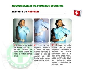 Manobra de Heimlich
1º Posicionar-se atrás
da vítima. Colocar o
cotovelo direito na
crista ilíaca direita da
vítima e fechar a mão
direita
2º Com a mão
esquerda, encontrar
a ponta do osso
esterno da vítima e
colocar a raiz do
polegar da mão
direita dois dedos
abaixo desse ponto.
.
3º Envolver a mão
direita com a mão
esquerda. Pressionar o
abdome da vítima
puxando-o para si e
para cima cinco vezes.
Essa compressão deve
ser suficiente para
erguer o calcanhar da
vítima do solo.
NOÇÕES BÁSICAS DE PRIMEIROS SOCORROS
 