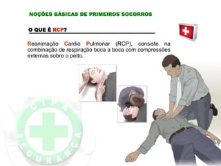 O QUE É RCP?
Reanimação Cardio Pulmonar (RCP), consiste na
combinação de respiração boca a boca com compressões
externas sobre o peito.
NOÇÕES BÁSICAS DE PRIMEIROS SOCORROS
 
