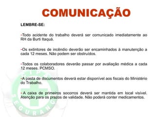 COMUNICAÇÃO
LEMBRE-SE:
-Todo acidente do trabalho deverá ser comunicado imediatamente ao
RH da Burti Itaquá.
-Os extintores de incêndio deverão ser encaminhados à manutenção a
cada 12 meses. Não podem ser obstruídos.
-Todos os colaboradores deverão passar por avaliação médica a cada
12 meses. PCMSO.
-A pasta de documentos deverá estar disponível aos fiscais do Ministério
do Trabalho.
- A caixa de primeiros socorros deverá ser mantida em local visível.
Atenção para os prazos de validade. Não poderá conter medicamentos.
 