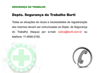 SEGURANÇA DO TRABALHO
Depto. Segurança do Trabalho Burti
Todas as situações de riscos e necessidades de regularização
dos mesmos devem ser comunicadas as Depto. de Segurança
do Trabalho (Itaqua) por e-mail: ssilva@burti.com.br ou
telefone: 11-4646-2192.
 