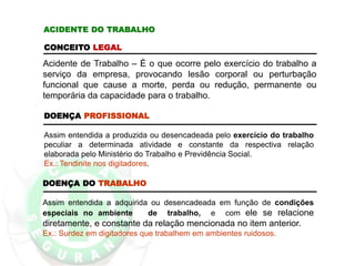 DOENÇA DO TRABALHO
Assim entendida a adquirida ou desencadeada em função de condições
especiais no ambiente de trabalho, e com ele se relacione
diretamente, e constante da relação mencionada no item anterior.
Ex.: Surdez em digitadores que trabalhem em ambientes ruidosos.
ACIDENTE DO TRABALHO
CONCEITO LEGAL
Acidente de Trabalho – É o que ocorre pelo exercício do trabalho a
serviço da empresa, provocando lesão corporal ou perturbação
funcional que cause a morte, perda ou redução, permanente ou
temporária da capacidade para o trabalho.
DOENÇA PROFISSIONAL
Assim entendida a produzida ou desencadeada pelo exercício do trabalho
peculiar a determinada atividade e constante da respectiva relação
elaborada pelo Ministério do Trabalho e Previdência Social.
Ex.: Tendinite nos digitadores.
 
