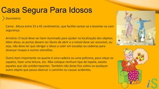 Casa Segura Para Idosos 
Dormitório 
Cama: Altura entre 55 e 65 centímetros, que facilite sentar-se e levantar-se com 
segurança. 
Armário: O local deve ser bem iluminado para ajudar na localização dos objetos. 
Além disso, as portas devem ser fáceis de abrir e o móvel deve ser acessível, ou 
seja, não deve ter que obrigar o idoso a subir em escadas ou cadeiras para 
alcançar roupas e outros utensílios. 
Outro item importante no quarto é uma cadeira ou uma poltrona, para calçar os 
sapatos, fazer uma leitura, etc. Não coloque nenhum tipo de tapete, exceto 
aqueles que são antiderrapantes. Também não deixe fios soltos ou qualquer 
outro objeto que possa obstruir o caminho ou causar acidentes. 
 