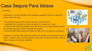 Casa Segura Para Idosos 
Banheiro 
O banheiro é um dos cômodos mais perigosos quando o assunto é queda de 
idosos dentro de casa. 
- Piso antiderrapante, tanto no boxe quanto na área externa. 
- Instalação de corrimões ou barras de apoio no chuveiro e no vaso. 
- (Preferencial) Cadeira de plástico com pés de borracha antiderrapante dentro 
do chuveiro para que o idoso tome banho sentado. 
- O vaso sanitário deve estar bem preso ao chão, com um assento confortável. 
Lembre-se: o box de vidro pode representar um perigo em uma queda durante o 
banho. O ideal é colocar um de plástico ou de outro material que evite cortes ou 
outros traumas em caso de acidente. 
 