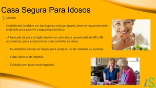 Casa Segura Para Idosos 
Cozinha 
Considerada também um dos lugares mais perigosos, deve ser especialmente 
projetada para garantir a segurança do idoso. 
- A bancada da pia e o fogão devem ter uma altura aproximada de 80 a 90 
centímetros, para proporcionar mais conforto ao idoso. 
- Os armários devem ser baixos para evitar o uso de cadeiras ou escadas. 
- Evitar excesso de objetos. 
- Cuidado com pisos escorregadios. 
 
