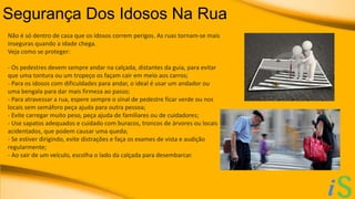 Segurança Dos Idosos Na Rua 
Não é só dentro de casa que os idosos correm perigos. As ruas tornam-se mais 
inseguras quando a idade chega. 
Veja como se proteger: 
- Os pedestres devem sempre andar na calçada, distantes da guia, para evitar 
que uma tontura ou um tropeço os façam cair em meio aos carros; 
- Para os idosos com dificuldades para andar, o ideal é usar um andador ou 
uma bengala para dar mais firmeza ao passo; 
- Para atravessar a rua, espere sempre o sinal de pedestre ficar verde ou nos 
locais sem semáforo peça ajuda para outra pessoa; 
- Evite carregar muito peso, peça ajuda de familiares ou de cuidadores; 
- Use sapatos adequados e cuidado com buracos, troncos de árvores ou locais 
acidentados, que podem causar uma queda; 
- Se estiver dirigindo, evite distrações e faça os exames de vista e audição 
regularmente; 
- Ao sair de um veículo, escolha o lado da calçada para desembarcar. 
 