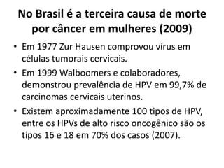 No Brasil é a terceira causa de morte
por câncer em mulheres (2009)
• Em 1977 Zur Hausen comprovou vírus em
células tumorais cervicais.
• Em 1999 Walboomers e colaboradores,
demonstrou prevalência de HPV em 99,7% de
carcinomas cervicais uterinos.
• Existem aproximadamente 100 tipos de HPV,
entre os HPVs de alto risco oncogênico são os
tipos 16 e 18 em 70% dos casos (2007).
 
