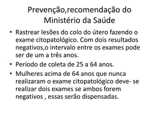 Prevenção,recomendação do
Ministério da Saúde
• Rastrear lesões do colo do útero fazendo o
exame citopatológico. Com dois resultados
negativos,o intervalo entre os exames pode
ser de um a três anos.
• Período de coleta de 25 a 64 anos.
• Mulheres acima de 64 anos que nunca
realizaram o exame citopatológico deve- se
realizar dois exames se ambos forem
negativos , essas serão dispensadas.
 