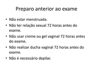 Preparo anterior ao exame
• Não estar menstruada.
• Não ter relação sexual 72 horas antes do
exame.
• Não usar creme ou gel vaginal 72 horas antes
do exame.
• Não realizar ducha vaginal 72 horas antes do
exame.
• Não é necessário depilar.
 