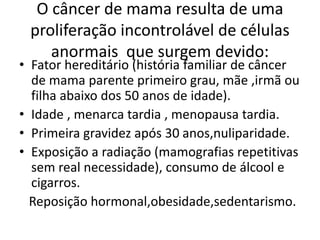 O câncer de mama resulta de uma
proliferação incontrolável de células
anormais que surgem devido:
• Fator hereditário (história familiar de câncer
de mama parente primeiro grau, mãe ,irmã ou
filha abaixo dos 50 anos de idade).
• Idade , menarca tardia , menopausa tardia.
• Primeira gravidez após 30 anos,nuliparidade.
• Exposição a radiação (mamografias repetitivas
sem real necessidade), consumo de álcool e
cigarros.
Reposição hormonal,obesidade,sedentarismo.
 
