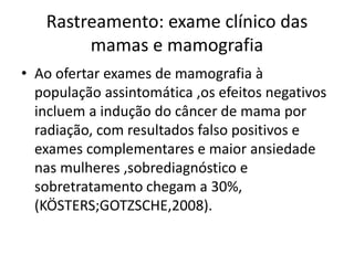 Rastreamento: exame clínico das
mamas e mamografia
• Ao ofertar exames de mamografia à
população assintomática ,os efeitos negativos
incluem a indução do câncer de mama por
radiação, com resultados falso positivos e
exames complementares e maior ansiedade
nas mulheres ,sobrediagnóstico e
sobretratamento chegam a 30%,
(KÖSTERS;GOTZSCHE,2008).
 