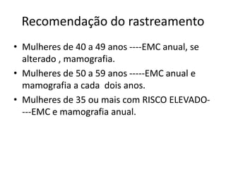Recomendação do rastreamento
• Mulheres de 40 a 49 anos ----EMC anual, se
alterado , mamografia.
• Mulheres de 50 a 59 anos -----EMC anual e
mamografia a cada dois anos.
• Mulheres de 35 ou mais com RISCO ELEVADO-
---EMC e mamografia anual.
 