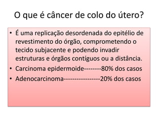 • É uma replicação desordenada do epitélio de
revestimento do órgão, comprometendo o
tecido subjacente e podendo invadir
estruturas e órgãos contíguos ou a distância.
• Carcinoma epidermoide--------80% dos casos
• Adenocarcinoma-----------------20% dos casos
O que é câncer de colo do útero?
 
