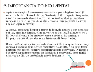 A IMPORTÂNCIA DO FIO DENTAL
   Após a escovação é um erro comum achar que a higiene bucal já
    esta concluída . O uso do fio ou fita dental é tão importante quanto
    o uso da escova de dente. Com o uso do fio dental, é garantida a
    remoção de detritos (resíduos alimentares), que somente a escova
    não consegue remover;

    A escova, consegue limpar a parte de fora, de dentro e por cima dos
    dentes, mas não consegue limpar entre os dentes. É aí que entra o
    fio dental, ele atua justamente, onde a escova não consegue
    limpar, removendo as placas e alimentos alí depositados;

    O uso do fio deve ser incentivado desde a infância, quando a criança
    começa a escovar seus dentes "sozinha"; no adulto, o fio deve fazer
    parte de sua rotina, sempre acompanhado da escovação. O mínimo
    que deve ser feito é o uso do fio associado à escovação, pelo menos
    uma vez ao dia, de preferência antes de dormir;
 