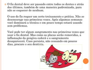    O fio dental deve ser passado entre todos os dentes e atrás
    dos últimos, também de uma maneira padronizada, para
    não se esquecer de nenhum.

    O uso do fio requer um certo treinamento e prática. Não se
    desencorage nas primeiras vezes. Após algumas semanas
    você dominará a técnica e em pouco tempo estará usando
    sem problemas.

    Você pode ter algum sangramento nas primeiras vezes que
    usar o fio dental. Mas como as placas serão removidas, a
    inflamação da gengiva cederá e o sangramento
    desaparecerá. Caso persista, não cessando em poucos
    dias, procure o seu dentista.
 