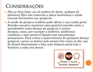 CONSIDERAÇÕES
   Não se deve fazer uso de palitos de dente, pedaços de
    plásticos! Eles não removem a placa bacteriana e ainda
    causam ferimentos nas gengivas;
   A saúde da gengiva também pode afetar a sua saúde geral.
    Estudos recentes mostram uma possível conexão entre a
    periodontite (uma doença da gengiva) e outras
    doenças, como, por exemplo a diabetes, problemas
    cardíacos e uma possível ligação com nascimentos
    prematuros. Para evitar o aparecimento de qualquer doença
    gengival, escove os dentes pelo menos três vezes ao dia, use
    fio dental diariamente e faça uma limpeza geral com o
    dentista a cada seis meses.
 