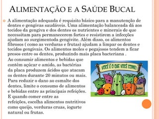 ALIMENTAÇÃO E A SAÚDE BUCAL
   A alimentação adequada é requisito básico para a manutenção de
    dentes e gengivas saudáveis. Uma alimentação balanceada dá aos
    tecidos da gengiva e dos dentes os nutrientes e minerais de que
    necessitam para permanecerem fortes e resistirem a infecções
    ajudam ao surgimentoda gengivite. Além disso, os alimentos
    fibrosos ( como as verduras e frutas) ajudam a limpar os dentes e
    tecidos gengivais. Os alimentos moles e pegajosos tendem a ficar
    presos entre os dentes, produzindo mais placa bacteriana .
    Ao consumir alimentos e bebidas que
    contêm açúcar e amido, as bactérias
    da placa produzem ácidos que atacam
    os dentes durante 20 minutos ou mais.
    Para reduzir o dano ao esmalte dos
    dentes, limite o consumo de alimentos
    e bebidas entre as principais refeições.
    E quando comer entre as
    refeições, escolha alimentos nutritivos
    como queijo, verduras cruas, iogurte
    natural ou frutas.
 