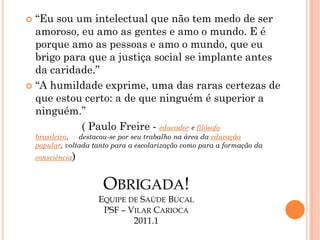  “Eu sou um intelectual que não tem medo de ser
  amoroso, eu amo as gentes e amo o mundo. E é
  porque amo as pessoas e amo o mundo, que eu
  brigo para que a justiça social se implante antes
  da caridade.”
 “A humildade exprime, uma das raras certezas de
  que estou certo: a de que ninguém é superior a
  ninguém.”
           ( Paulo Freire - educador e filósofo
    brasileiro, destacou-se por seu trabalho na área da educação
    popular, voltada tanto para a escolarização como para a formação da
    consciência)



                        OBRIGADA!
                      EQUIPE DE SAÚDE BUCAL
                       PSF – VILAR CARIOCA
                              2011.1
 