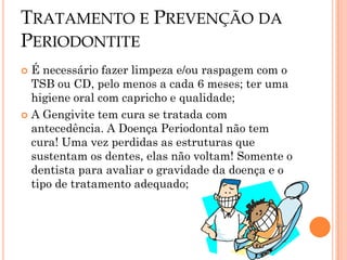 TRATAMENTO E PREVENÇÃO DA
PERIODONTITE
 É necessário fazer limpeza e/ou raspagem com o
  TSB ou CD, pelo menos a cada 6 meses; ter uma
  higiene oral com capricho e qualidade;
 A Gengivite tem cura se tratada com
  antecedência. A Doença Periodontal não tem
  cura! Uma vez perdidas as estruturas que
  sustentam os dentes, elas não voltam! Somente o
  dentista para avaliar o gravidade da doença e o
  tipo de tratamento adequado;
 