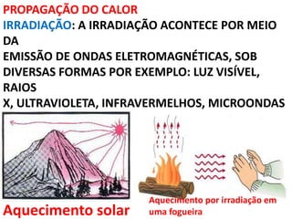 PROPAGAÇÃO DO CALOR
IRRADIAÇÃO: A IRRADIAÇÃO ACONTECE POR MEIO
DA
EMISSÃO DE ONDAS ELETROMAGNÉTICAS, SOB
DIVERSAS FORMAS POR EXEMPLO: LUZ VISÍVEL,
RAIOS
X, ULTRAVIOLETA, INFRAVERMELHOS, MICROONDAS
Aquecimento solar
Aquecimento por irradiação em
uma fogueira
 