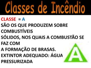 CLASSE = A
SÃO OS QUE PRODUZEM SOBRE
COMBUSTÍVEIS
SÓLIDOS, NOS QUAIS A COMBUSTÃO SE
FAZ COM
A FORMAÇÃO DE BRASAS.
EXTINTOR ADEQUADO: ÁGUA
PRESSURIZADA
 