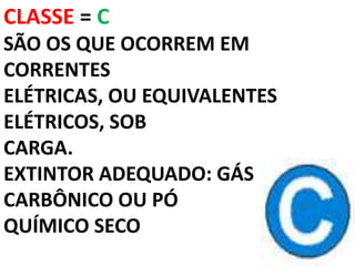 CLASSE = C
SÃO OS QUE OCORREM EM
CORRENTES
ELÉTRICAS, OU EQUIVALENTES
ELÉTRICOS, SOB
CARGA.
EXTINTOR ADEQUADO: GÁS
CARBÔNICO OU PÓ
QUÍMICO SECO
 