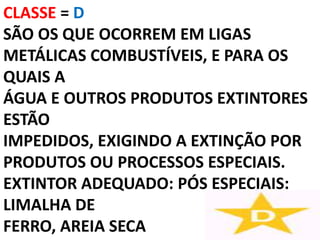 CLASSE = D
SÃO OS QUE OCORREM EM LIGAS
METÁLICAS COMBUSTÍVEIS, E PARA OS
QUAIS A
ÁGUA E OUTROS PRODUTOS EXTINTORES
ESTÃO
IMPEDIDOS, EXIGINDO A EXTINÇÃO POR
PRODUTOS OU PROCESSOS ESPECIAIS.
EXTINTOR ADEQUADO: PÓS ESPECIAIS:
LIMALHA DE
FERRO, AREIA SECA
 