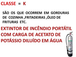CLASSE = K
SÃO OS QUE OCORREM EM GORDURAS
DE COZINHA ,FRITADEIRAS ,ÓLEO DE
FRITURAS ETC.
EXTINTOR DE INCÊNDIO PORTÁTIL
COM CARGA DE ACETATO DE
POTÁSSIO DILUÍDO EM ÁGUA
 
