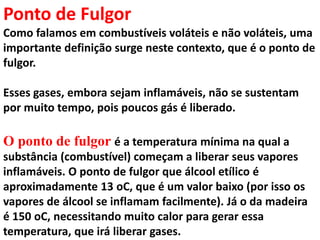 Ponto de Fulgor
Como falamos em combustíveis voláteis e não voláteis, uma
importante definição surge neste contexto, que é o ponto de
fulgor.
Esses gases, embora sejam inflamáveis, não se sustentam
por muito tempo, pois poucos gás é liberado.
O ponto de fulgor é a temperatura mínima na qual a
substância (combustível) começam a liberar seus vapores
inflamáveis. O ponto de fulgor que álcool etílico é
aproximadamente 13 oC, que é um valor baixo (por isso os
vapores de álcool se inflamam facilmente). Já o da madeira
é 150 oC, necessitando muito calor para gerar essa
temperatura, que irá liberar gases.
 