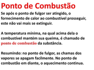 Ponto de Combustão
Se após o ponto de fulgor ser atingido, o
fornecimento de calor ao combustível prosseguir,
este não vai mais se extinguir.
A temperatura mínima, na qual acima dela o
combustível mantém sua queima, é chamado de
ponto de combustão da substância.
Resumindo: no ponto de fulgor, as chamas dos
vapores se apagam facilmente. No ponto de
combustão em diante, o aquecimento continua.
 