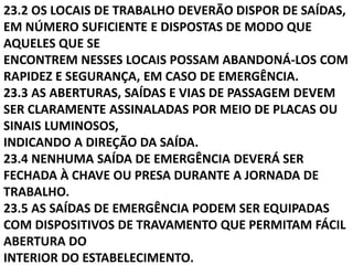 23.2 OS LOCAIS DE TRABALHO DEVERÃO DISPOR DE SAÍDAS,
EM NÚMERO SUFICIENTE E DISPOSTAS DE MODO QUE
AQUELES QUE SE
ENCONTREM NESSES LOCAIS POSSAM ABANDONÁ-LOS COM
RAPIDEZ E SEGURANÇA, EM CASO DE EMERGÊNCIA.
23.3 AS ABERTURAS, SAÍDAS E VIAS DE PASSAGEM DEVEM
SER CLARAMENTE ASSINALADAS POR MEIO DE PLACAS OU
SINAIS LUMINOSOS,
INDICANDO A DIREÇÃO DA SAÍDA.
23.4 NENHUMA SAÍDA DE EMERGÊNCIA DEVERÁ SER
FECHADA À CHAVE OU PRESA DURANTE A JORNADA DE
TRABALHO.
23.5 AS SAÍDAS DE EMERGÊNCIA PODEM SER EQUIPADAS
COM DISPOSITIVOS DE TRAVAMENTO QUE PERMITAM FÁCIL
ABERTURA DO
INTERIOR DO ESTABELECIMENTO.
 