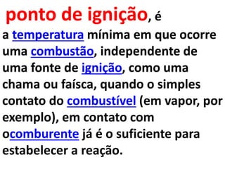 ponto de ignição, é
a temperatura mínima em que ocorre
uma combustão, independente de
uma fonte de ignição, como uma
chama ou faísca, quando o simples
contato do combustível (em vapor, por
exemplo), em contato com
ocomburente já é o suficiente para
estabelecer a reação.
 
